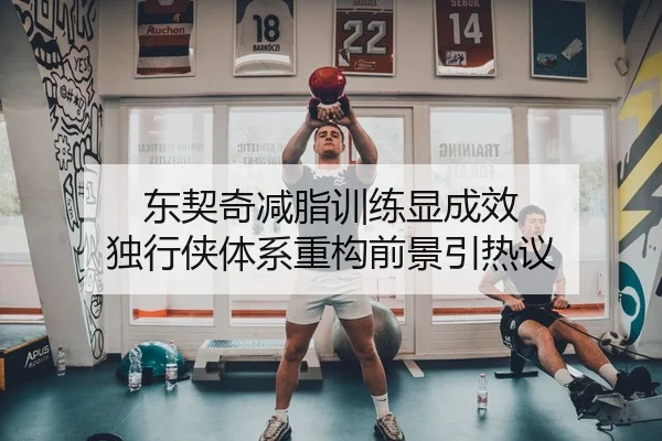 东契奇减脂训练显成效 独行侠体系重构前景引热议